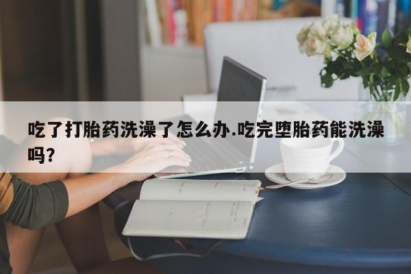 米非米索在线购买微信吃了打胎药洗澡了怎么办.吃完堕胎药能洗澡吗？