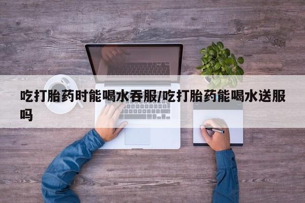 米非米索在线购买微信吃打胎药时能喝水吞服/吃打胎药能喝水送服吗