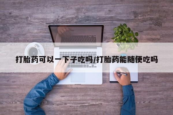 米非米索在线购买微信打胎药可以一下子吃吗/打胎药能随便吃吗