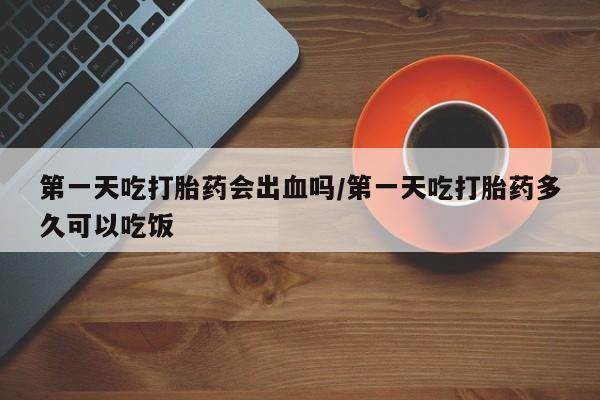 米非米索在线购买微信第一天吃打胎药会出血吗/第一天吃打胎药多久可以吃饭