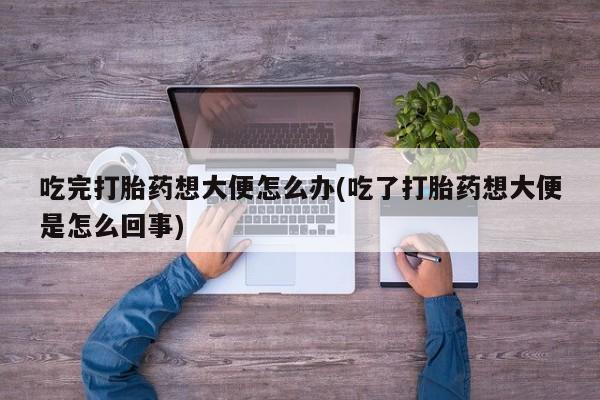 米非米索在线购买微信吃完打胎药想大便怎么办(吃了打胎药想大便是怎么回事)