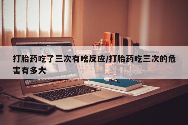 米非米索在线购买微信打胎药吃了三次有啥反应/打胎药吃三次的危害有多大