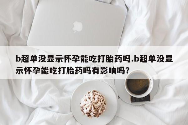 米非米索在线购买微信b超单没显示怀孕能吃打胎药吗.b超单没显示怀孕能吃打胎药吗有影响吗？