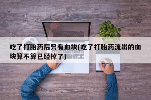 米非米索在线购买微信吃了打胎药后只有血块(吃了打胎药流出的血块算不算已经掉了)