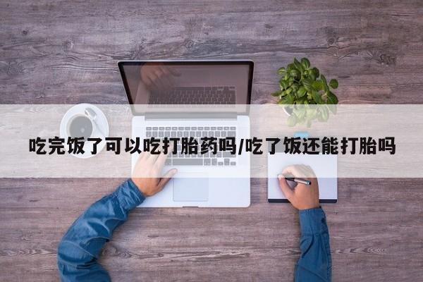 米非米索在线购买微信吃完饭了可以吃打胎药吗/吃了饭还能打胎吗