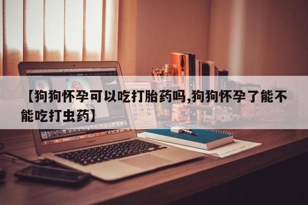 米非米索在线购买微信【狗狗怀孕可以吃打胎药吗,狗狗怀孕了能不能吃打虫药】