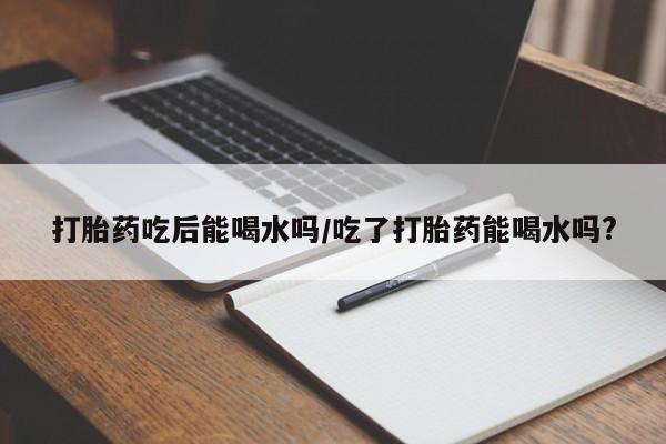 米非米索在线购买微信打胎药吃后能喝水吗/吃了打胎药能喝水吗?