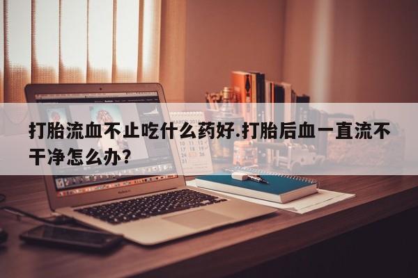 米非米索在线购买微信打胎流血不止吃什么药好.打胎后血一直流不干净怎么办？