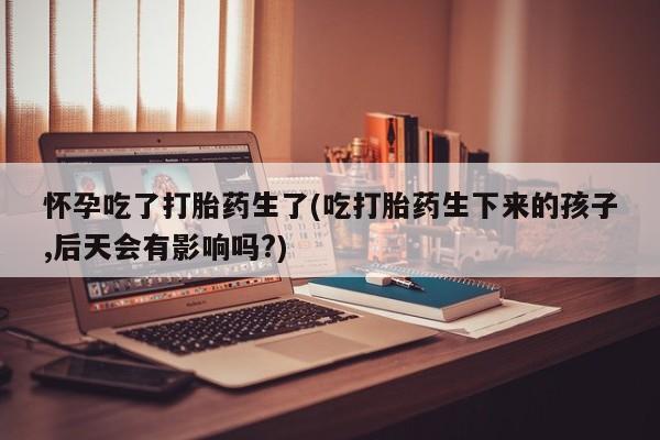 米非米索在线购买微信怀孕吃了打胎药生了(吃打胎药生下来的孩子,后天会有影响吗?)