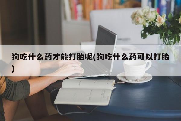 米非米索在线购买微信狗吃什么药才能打胎呢(狗吃什么药可以打胎)