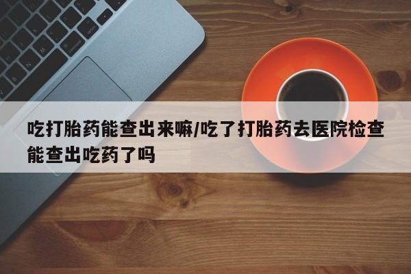 米非米索在线购买微信吃打胎药能查出来嘛/吃了打胎药去医院检查能查出吃药了吗