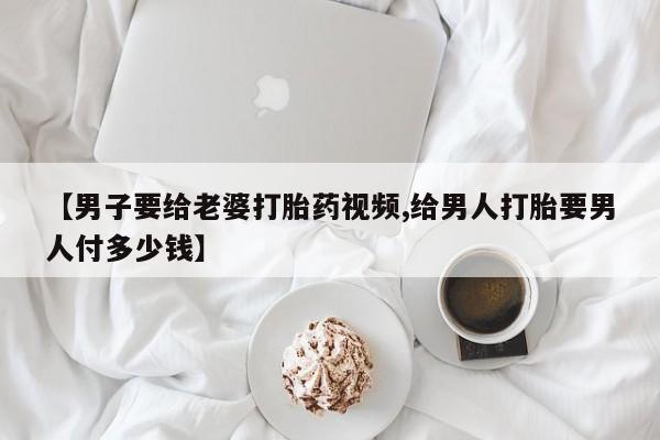 米非米索在线购买微信【男子要给老婆打胎药视频,给男人打胎要男人付多少钱】