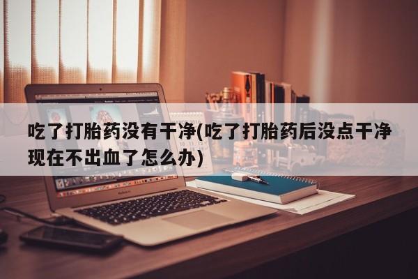 米非米索在线购买微信吃了打胎药没有干净(吃了打胎药后没点干净现在不出血了怎么办)