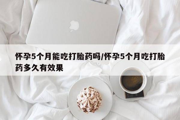 米非米索在线购买微信怀孕5个月能吃打胎药吗/怀孕5个月吃打胎药多久有效果