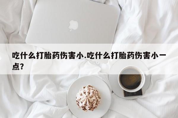 米非米索在线购买微信吃什么打胎药伤害小.吃什么打胎药伤害小一点？