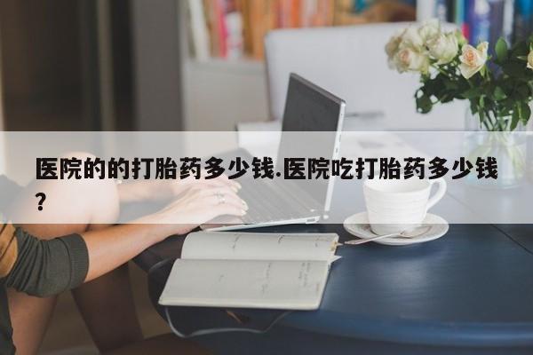 米非米索在线购买微信医院的的打胎药多少钱.医院吃打胎药多少钱？