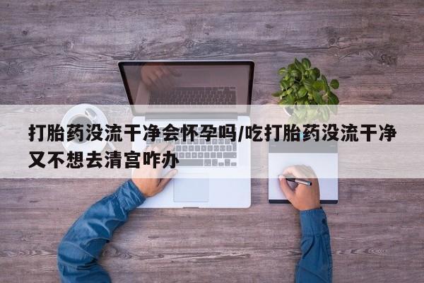 米非米索在线购买微信打胎药没流干净会怀孕吗/吃打胎药没流干净又不想去清宫咋办