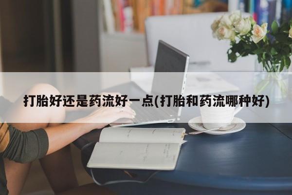米非米索在线购买微信打胎好还是药流好一点(打胎和药流哪种好)