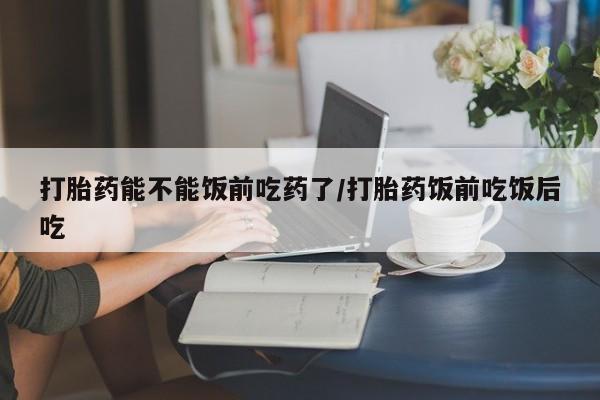 米非米索在线购买微信打胎药能不能饭前吃药了/打胎药饭前吃饭后吃