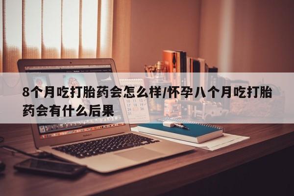 米非米索在线购买微信8个月吃打胎药会怎么样/怀孕八个月吃打胎药会有什么后果