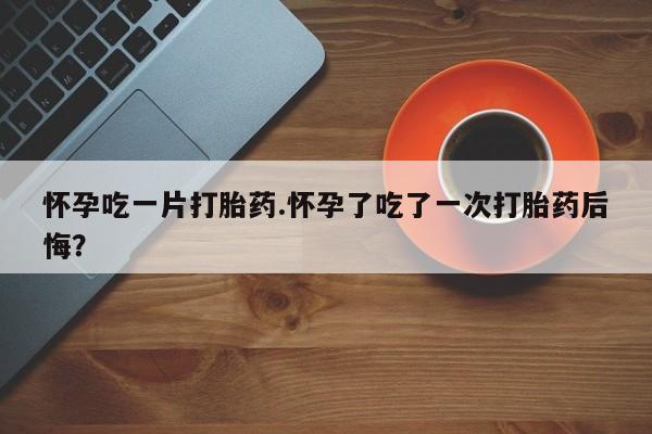 米非米索在线购买微信怀孕吃一片打胎药.怀孕了吃了一次打胎药后悔？