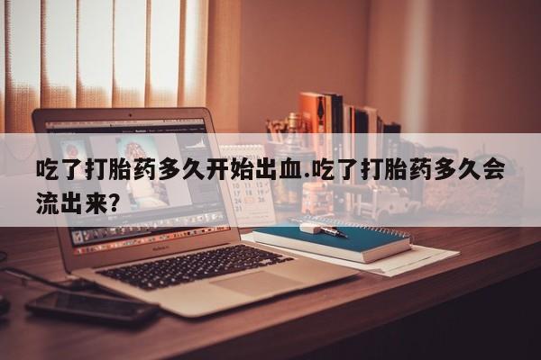 米非米索在线购买微信吃了打胎药多久开始出血.吃了打胎药多久会流出来？