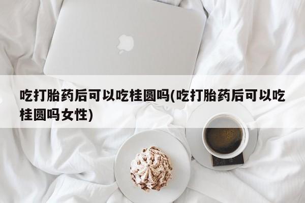 米非米索在线购买微信吃打胎药后可以吃桂圆吗(吃打胎药后可以吃桂圆吗女性)