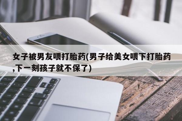 米非米索在线购买微信女子被男友喂打胎药(男子给美女喂下打胎药,下一刻孩子就不保了)