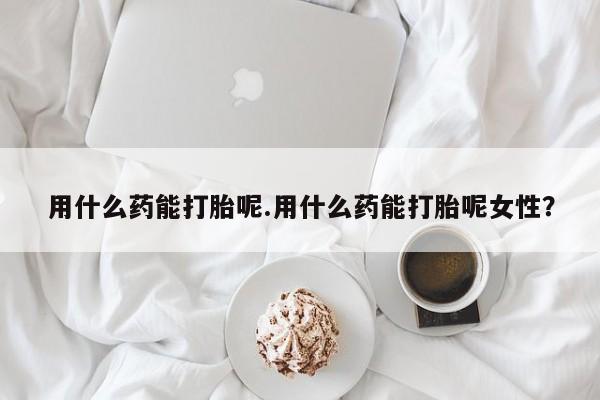 米非米索在线购买微信用什么药能打胎呢.用什么药能打胎呢女性？
