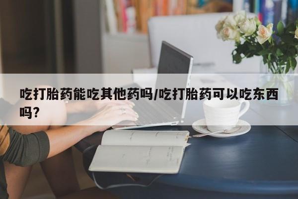 米非米索在线购买微信吃打胎药能吃其他药吗/吃打胎药可以吃东西吗?