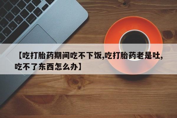 米非米索在线购买微信【吃打胎药期间吃不下饭,吃打胎药老是吐,吃不了东西怎么办】