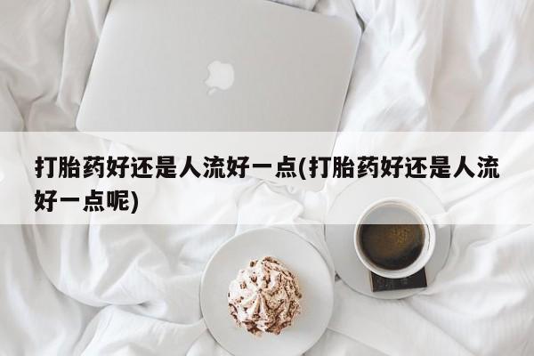 米非米索在线购买微信打胎药好还是人流好一点(打胎药好还是人流好一点呢)