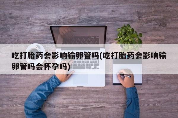 米非米索在线购买微信吃打胎药会影响输卵管吗(吃打胎药会影响输卵管吗会怀孕吗)