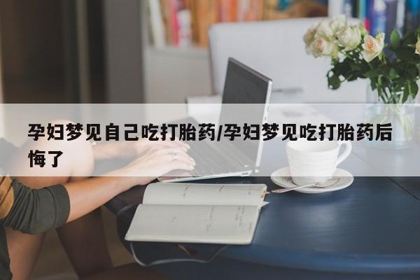 米非米索在线购买微信孕妇梦见自己吃打胎药/孕妇梦见吃打胎药后悔了