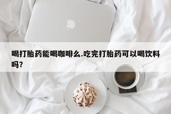 米非米索在线购买微信喝打胎药能喝咖啡么.吃完打胎药可以喝饮料吗？