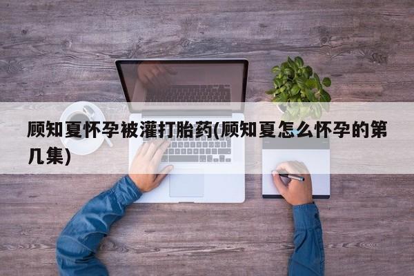 米非米索在线购买微信顾知夏怀孕被灌打胎药(顾知夏怎么怀孕的第几集)