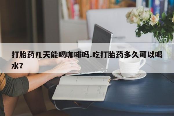 米非米索在线购买微信打胎药几天能喝咖啡吗.吃打胎药多久可以喝水？