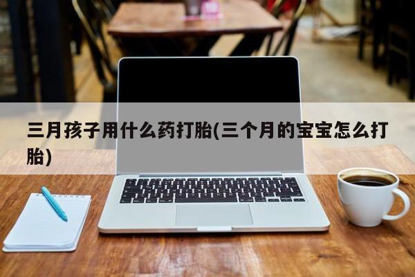 米非米索在线购买微信三月孩子用什么药打胎(三个月的宝宝怎么打胎)