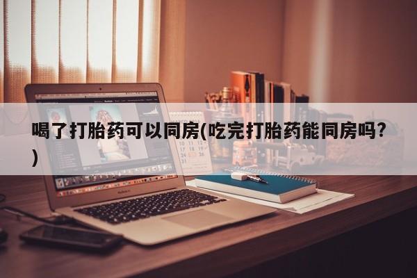 米非米索在线购买微信喝了打胎药可以同房(吃完打胎药能同房吗?)