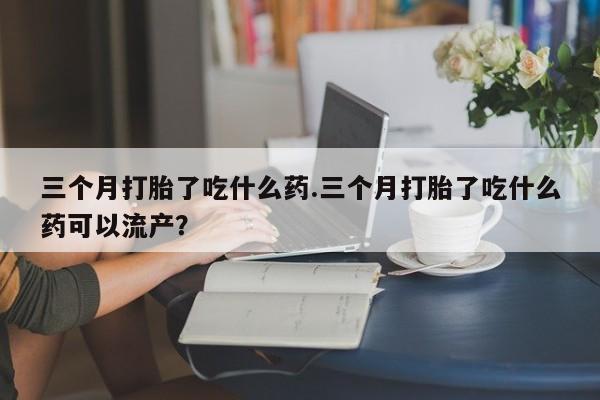米非米索在线购买微信三个月打胎了吃什么药.三个月打胎了吃什么药可以流产？