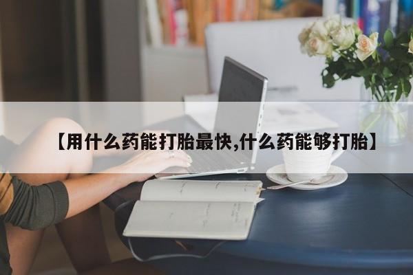 米非米索在线购买微信【用什么药能打胎最快,什么药能够打胎】