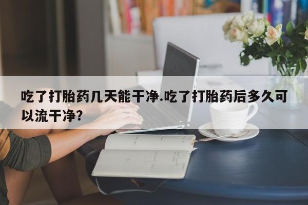 米非米索在线购买微信吃了打胎药几天能干净.吃了打胎药后多久可以流干净？