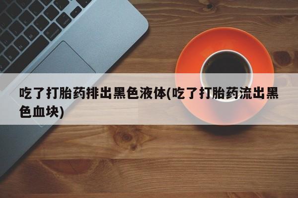 米非米索在线购买微信吃了打胎药排出黑色液体(吃了打胎药流出黑色血块)