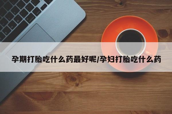 米非米索在线购买微信孕期打胎吃什么药最好呢/孕妇打胎吃什么药