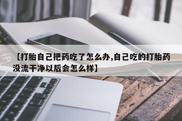 米非米索在线购买微信【打胎自己把药吃了怎么办,自己吃的打胎药没流干净以后会怎么样】