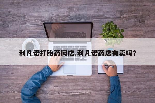 米非米索在线购买微信利凡诺打胎药网店.利凡诺药店有卖吗？