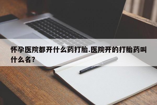 米非米索在线购买微信怀孕医院都开什么药打胎.医院开的打胎药叫什么名？
