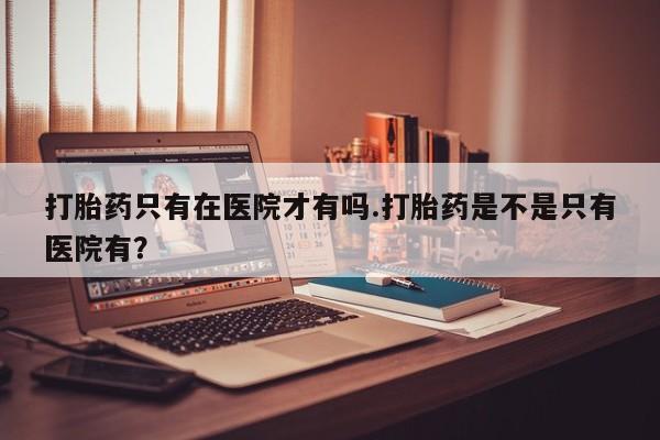 米非米索在线购买微信打胎药只有在医院才有吗.打胎药是不是只有医院有？