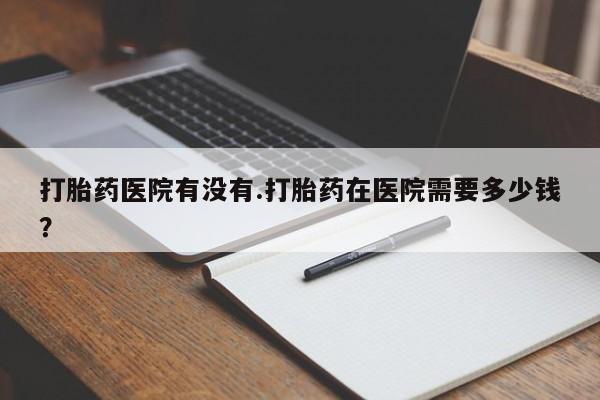 米非米索在线购买微信打胎药医院有没有.打胎药在医院需要多少钱？