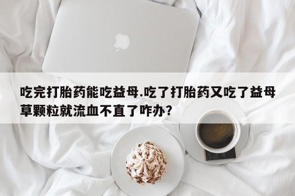 米非米索在线购买微信吃完打胎药能吃益母.吃了打胎药又吃了益母草颗粒就流血不直了咋办？